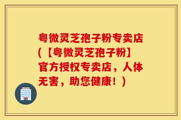 粤微灵芝孢子粉专卖店(【粤微灵芝孢子粉】官方授权专卖店，人体无害，助您健康！)