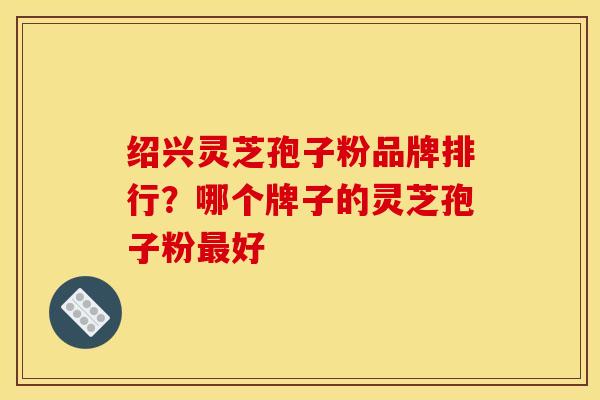 绍兴灵芝孢子粉品牌排行？哪个牌子的灵芝孢子粉最好