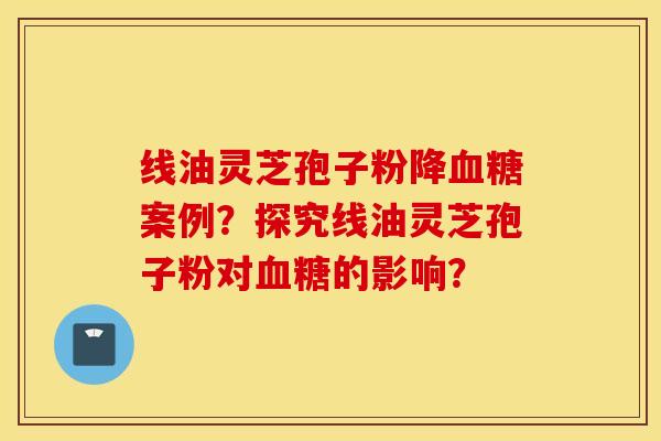 线油灵芝孢子粉降血糖案例？探究线油灵芝孢子粉对血糖的影响？
