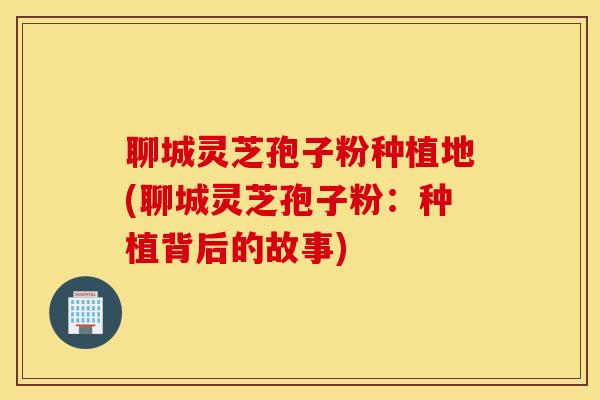 聊城灵芝孢子粉种植地(聊城灵芝孢子粉：种植背后的故事)