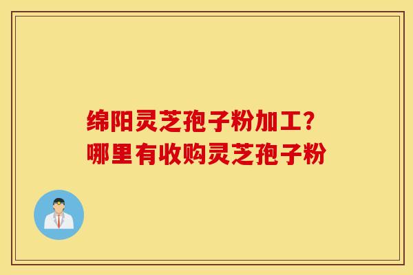 绵阳灵芝孢子粉加工？哪里有收购灵芝孢子粉