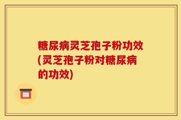 糖尿病灵芝孢子粉功效(灵芝孢子粉对糖尿病的功效)