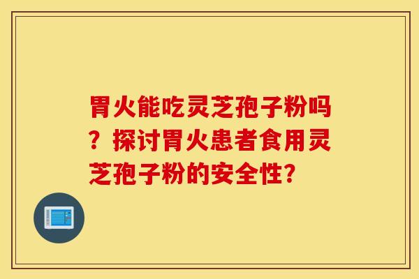 胃火能吃灵芝孢子粉吗？探讨胃火患者食用灵芝孢子粉的安全性？