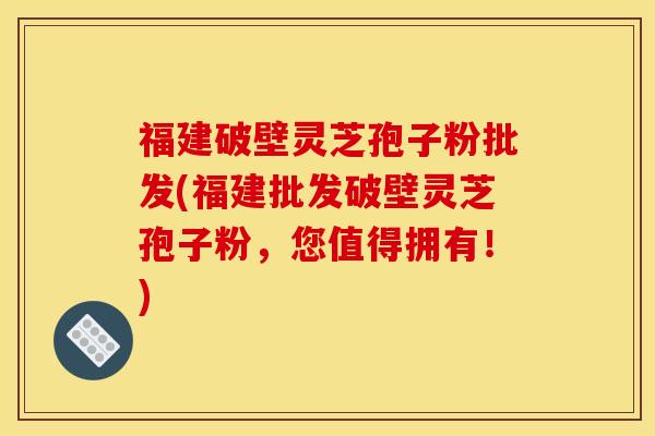 福建破壁灵芝孢子粉批发(福建批发破壁灵芝孢子粉，您值得拥有！)