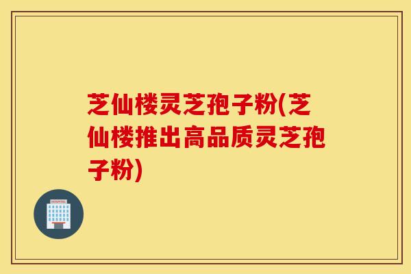 芝仙楼灵芝孢子粉(芝仙楼推出高品质灵芝孢子粉)
