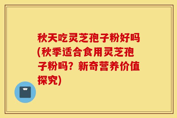 秋天吃灵芝孢子粉好吗(秋季适合食用灵芝孢子粉吗？新奇营养价值探究)