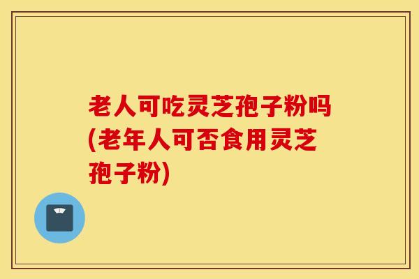 老人可吃灵芝孢子粉吗(老年人可否食用灵芝孢子粉)