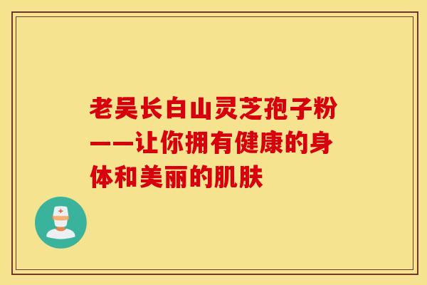 老吴长白山灵芝孢子粉——让你拥有健康的身体和美丽的肌肤