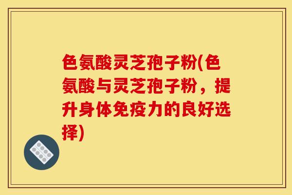 色氨酸灵芝孢子粉(色氨酸与灵芝孢子粉，提升身体免疫力的良好选择)