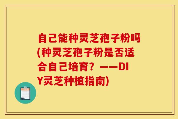 自己能种灵芝孢子粉吗(种灵芝孢子粉是否适合自己培育？——DIY灵芝种植指南)