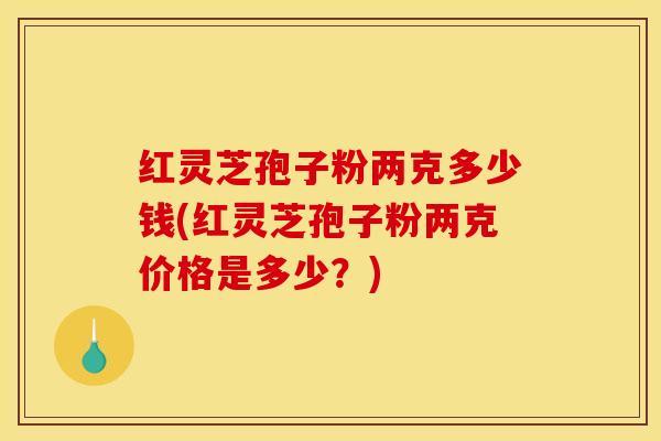 红灵芝孢子粉两克多少钱(红灵芝孢子粉两克价格是多少？)