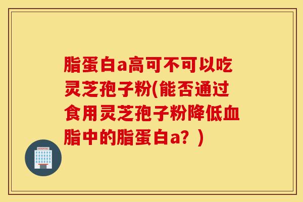 脂蛋白a高可不可以吃灵芝孢子粉(能否通过食用灵芝孢子粉降低血脂中的脂蛋白a？)