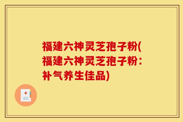福建六神灵芝孢子粉(福建六神灵芝孢子粉：补气养生佳品)