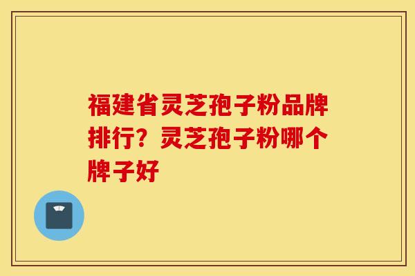 福建省灵芝孢子粉品牌排行？灵芝孢子粉哪个牌子好