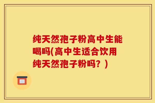 纯天然孢子粉高中生能喝吗(高中生适合饮用纯天然孢子粉吗？)