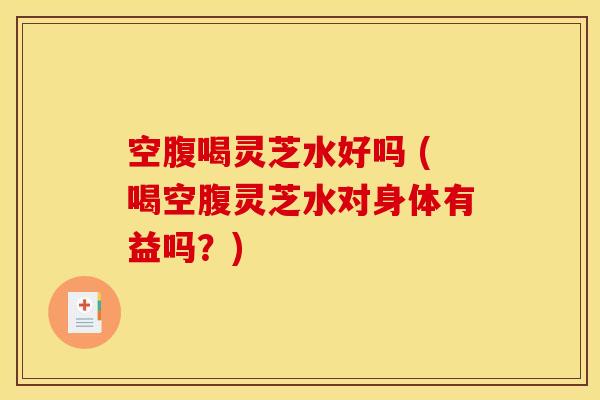 空腹喝灵芝水好吗 (喝空腹灵芝水对身体有益吗？)