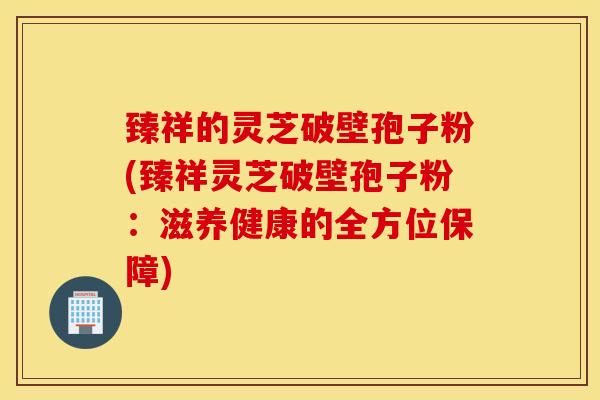 臻祥的灵芝破壁孢子粉(臻祥灵芝破壁孢子粉：滋养健康的全方位保障)