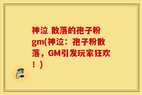 神泣 散落的孢子粉 gm(神泣：孢子粉散落，GM引发玩家狂欢！)