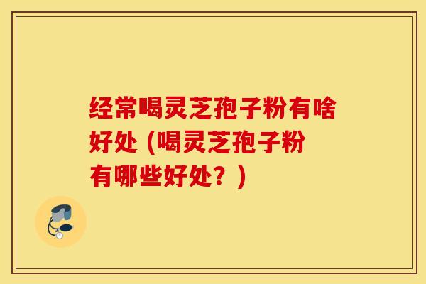 经常喝灵芝孢子粉有啥好处 (喝灵芝孢子粉有哪些好处？)