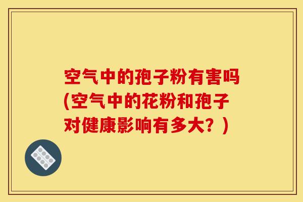 空气中的孢子粉有害吗(空气中的花粉和孢子对健康影响有多大？)