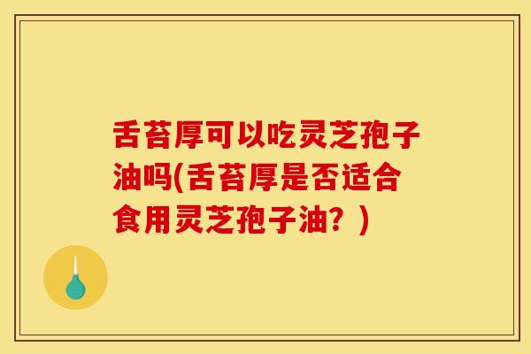 舌苔厚可以吃灵芝孢子油吗(舌苔厚是否适合食用灵芝孢子油？)