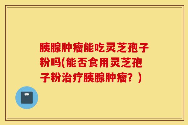 胰腺肿瘤能吃灵芝孢子粉吗(能否食用灵芝孢子粉治疗胰腺肿瘤？)