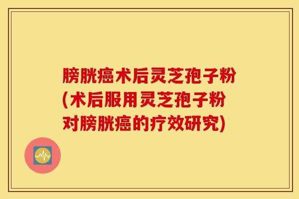 膀胱癌术后灵芝孢子粉(术后服用灵芝孢子粉对膀胱癌的疗效研究)