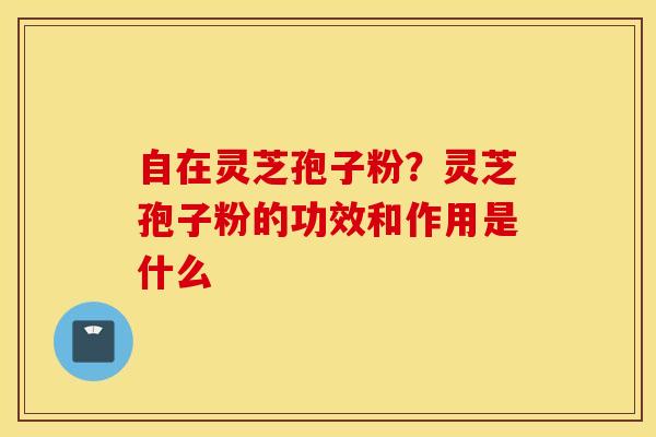 自在灵芝孢子粉？灵芝孢子粉的功效和作用是什么