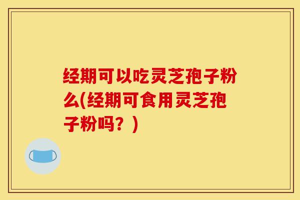 经期可以吃灵芝孢子粉么(经期可食用灵芝孢子粉吗？)