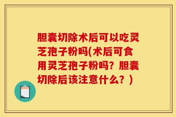 胆囊切除术后可以吃灵芝孢子粉吗(术后可食用灵芝孢子粉吗？胆囊切除后该注意什么？)