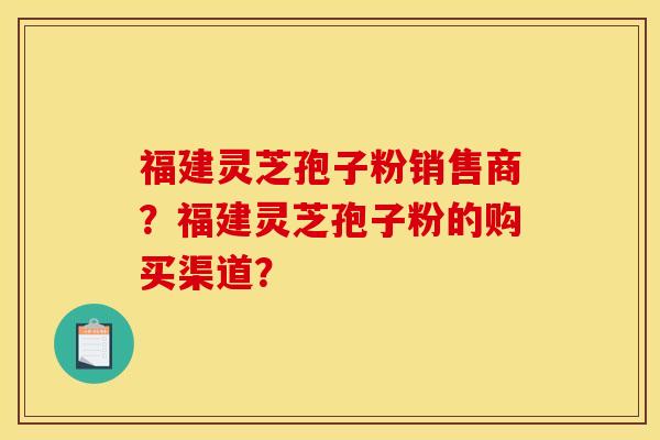 福建灵芝孢子粉销售商？福建灵芝孢子粉的购买渠道？