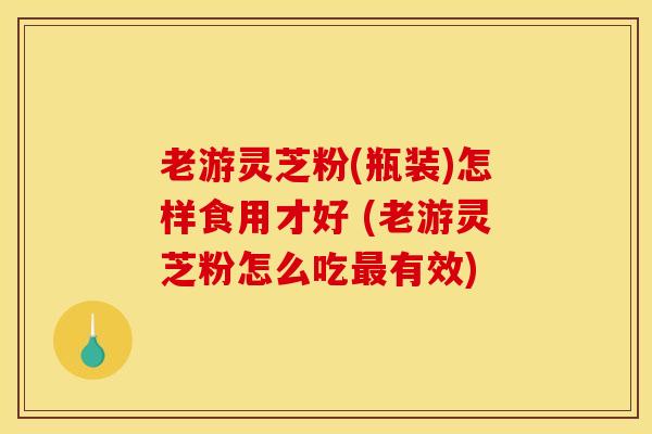 老游灵芝粉(瓶装)怎样食用才好 (老游灵芝粉怎么吃最有效)