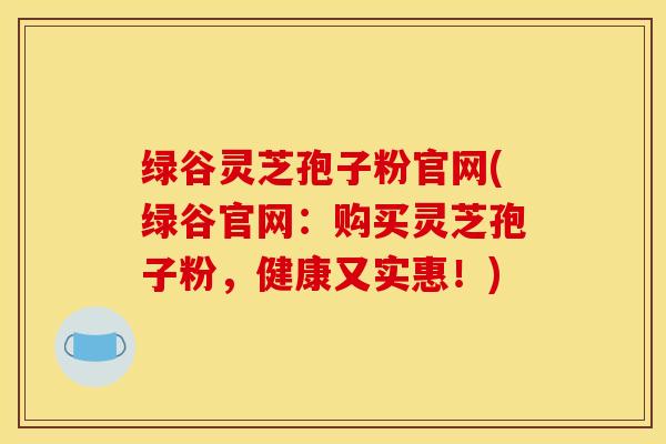 绿谷灵芝孢子粉官网(绿谷官网：购买灵芝孢子粉，健康又实惠！)
