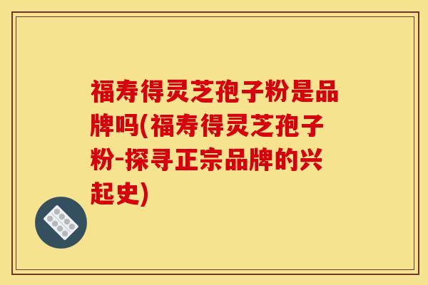 福寿得灵芝孢子粉是品牌吗(福寿得灵芝孢子粉-探寻正宗品牌的兴起史)