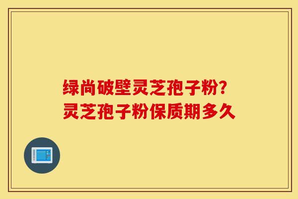 绿尚破壁灵芝孢子粉？灵芝孢子粉保质期多久