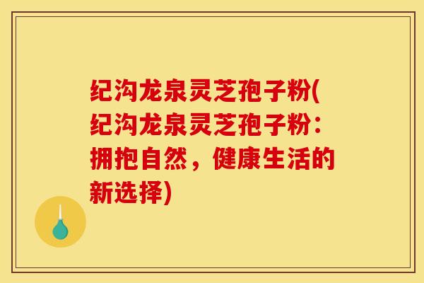 纪沟龙泉灵芝孢子粉(纪沟龙泉灵芝孢子粉：拥抱自然，健康生活的新选择)