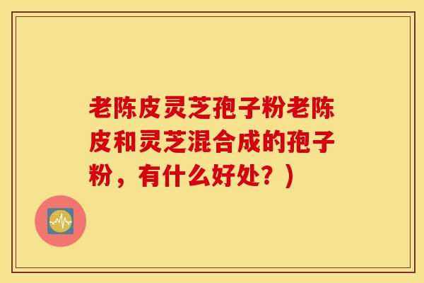 老陈皮灵芝孢子粉老陈皮和灵芝混合成的孢子粉，有什么好处？)