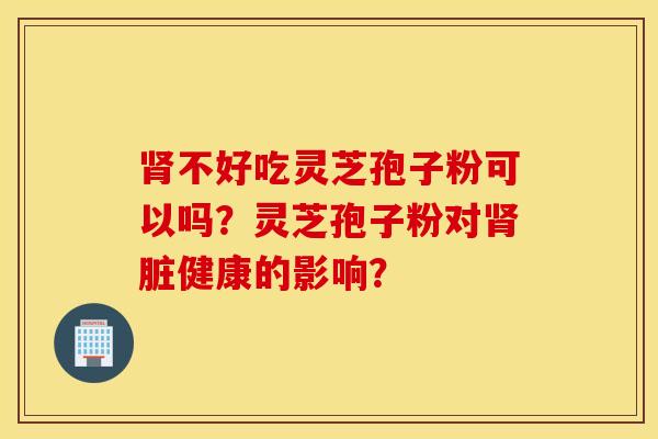 肾不好吃灵芝孢子粉可以吗？灵芝孢子粉对肾脏健康的影响？