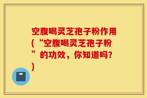 空腹喝灵芝孢子粉作用(“空腹喝灵芝孢子粉”的功效，你知道吗？)