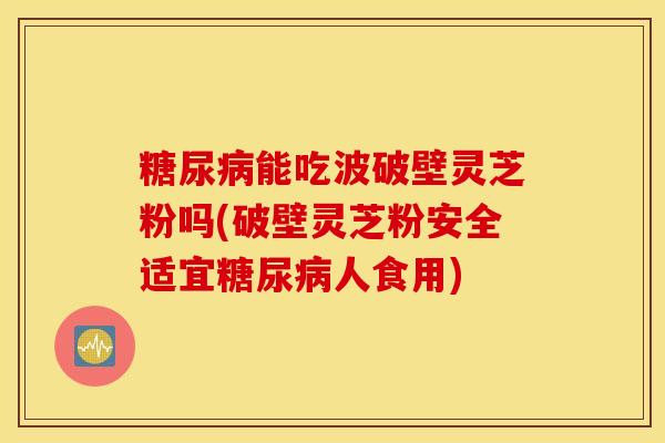 糖尿病能吃波破壁灵芝粉吗(破壁灵芝粉安全适宜糖尿病人食用)