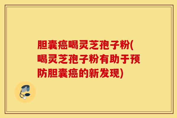 胆囊癌喝灵芝孢子粉(喝灵芝孢子粉有助于预防胆囊癌的新发现)