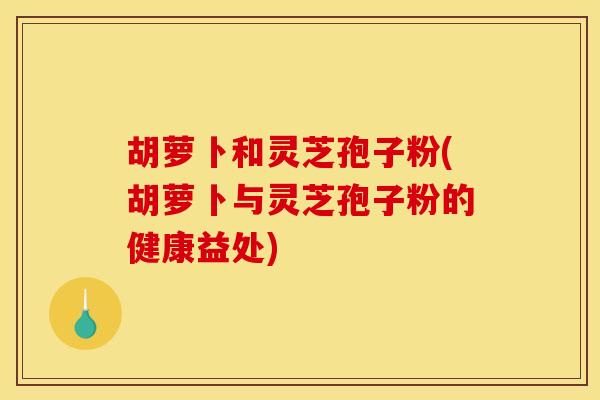 胡萝卜和灵芝孢子粉(胡萝卜与灵芝孢子粉的健康益处)