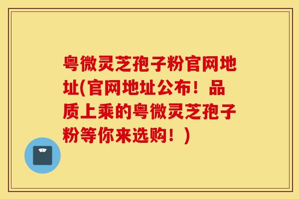 粤微灵芝孢子粉官网地址(官网地址公布！品质上乘的粤微灵芝孢子粉等你来选购！)