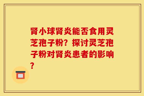 肾小球肾炎能否食用灵芝孢子粉？探讨灵芝孢子粉对肾炎患者的影响？