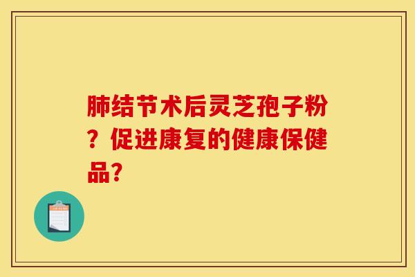 肺结节术后灵芝孢子粉？促进康复的健康保健品？