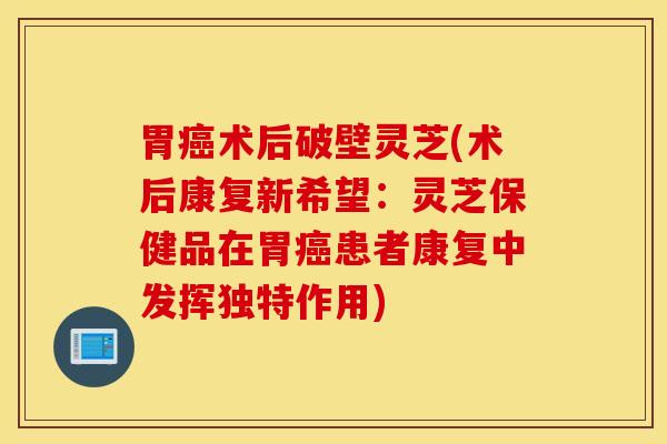 胃癌术后破壁灵芝(术后康复新希望：灵芝保健品在胃癌患者康复中发挥独特作用)