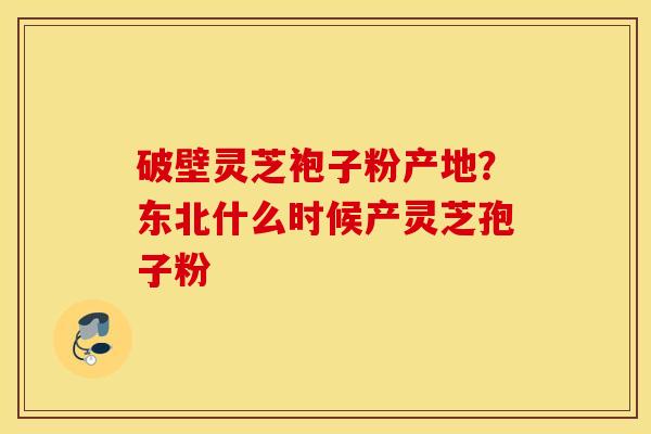 破壁灵芝袍子粉产地？东北什么时候产灵芝孢子粉