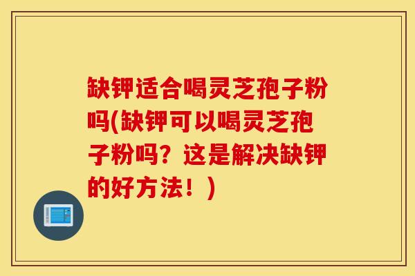 缺钾适合喝灵芝孢子粉吗(缺钾可以喝灵芝孢子粉吗？这是解决缺钾的好方法！)