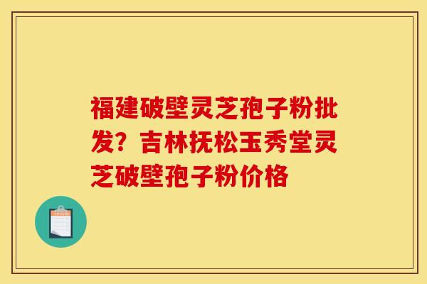 福建破壁灵芝孢子粉批发？吉林抚松玉秀堂灵芝破壁孢子粉价格