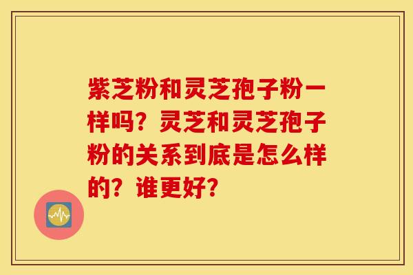 紫芝粉和灵芝孢子粉一样吗？灵芝和灵芝孢子粉的关系到底是怎么样的？谁更好？